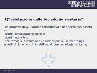 avv. Silvia Stefanelli
f) "valutazione delle tecnologie sanitarie":
un processo di valutazione comparativa pluridisciplinare, basato
su
domini di valutazione clinici e
domini non clinici,
che raccoglie e valuta le evidenze disponibili in merito agli
aspetti clinici e non clinici dell'uso di una tecnologia sanitaria;
 
