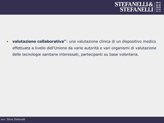 avv. Silvia Stefanelli
•  valutazione collaborativa": una valutazione clinica di un dispositivo medico
effettuata a livello dell'Unione da varie autorità e vari organismi di valutazione
delle tecnologie sanitarie interessati, partecipanti su base volontaria.
 