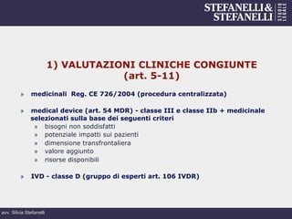 avv. Silvia Stefanelli
1) VALUTAZIONI CLINICHE CONGIUNTE
(art. 5-11)
»  medicinali Reg. CE 726/2004 (procedura centralizzata)
»  medical device (art. 54 MDR) - classe III e classe IIb + medicinale
selezionati sulla base dei seguenti criteri
»  bisogni non soddisfatti
»  potenziale impatti sui pazienti
»  dimensione transfrontaliera
»  valore aggiunto
»  risorse disponibili
»  IVD - classe D (gruppo di esperti art. 106 IVDR)
 