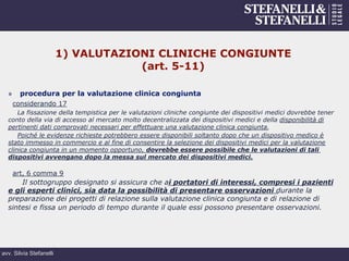 avv. Silvia Stefanelli
1) VALUTAZIONI CLINICHE CONGIUNTE
(art. 5-11)
»  procedura per la valutazione clinica congiunta
considerando 17
La fissazione della tempistica per le valutazioni cliniche congiunte dei dispositivi medici dovrebbe tener
conto della via di accesso al mercato molto decentralizzata dei dispositivi medici e della disponibilità di
pertinenti dati comprovati necessari per effettuare una valutazione clinica congiunta.
Poiché le evidenze richieste potrebbero essere disponibili soltanto dopo che un dispositivo medico è
stato immesso in commercio e al fine di consentire la selezione dei dispositivi medici per la valutazione
clinica congiunta in un momento opportuno, dovrebbe essere possibile che le valutazioni di tali
dispositivi avvengano dopo la messa sul mercato dei dispositivi medici.
art, 6 comma 9
Il sottogruppo designato si assicura che ai portatori di interessi, compresi i pazienti
e gli esperti clinici, sia data la possibilità di presentare osservazioni durante la
preparazione dei progetti di relazione sulla valutazione clinica congiunta e di relazione di
sintesi e fissa un periodo di tempo durante il quale essi possono presentare osservazioni.
 