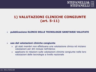 avv. Silvia Stefanelli
1) VALUTAZIONI CLINICHE CONGIUNTE
(art. 5-11)
»  pubblicazione ELENCO DELLE TECNOLOGIE SANITARIE VALUTATE
»  uso del valutazioni cliniche congiunte
»  gli stati membri non effettuano una valutazione clinica né iniziano
valutazioni per dm incluse nell’elenco
»  applicano le relazioni sulle valutazioni cliniche congiunte nelle loro
valutazioni delle tecnologie a livello nazionale
 
