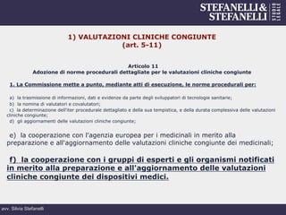 avv. Silvia Stefanelli
1) VALUTAZIONI CLINICHE CONGIUNTE
(art. 5-11)
Articolo 11
Adozione di norme procedurali dettagliate per le valutazioni cliniche congiunte
1. La Commissione mette a punto, mediante atti di esecuzione, le norme procedurali per:
a) la trasmissione di informazioni, dati e evidenze da parte degli sviluppatori di tecnologie sanitarie;
b) la nomina di valutatori e covalutatori;
c) la determinazione dell'iter procedurale dettagliato e della sua tempistica, e della durata complessiva delle valutazioni
cliniche congiunte;
d) gli aggiornamenti delle valutazioni cliniche congiunte;
e) la cooperazione con l'agenzia europea per i medicinali in merito alla
preparazione e all'aggiornamento delle valutazioni cliniche congiunte dei medicinali;
f) la cooperazione con i gruppi di esperti e gli organismi notificati
in merito alla preparazione e all'aggiornamento delle valutazioni
cliniche congiunte dei dispositivi medici.
 