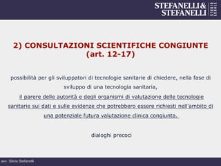 avv. Silvia Stefanelli
2) CONSULTAZIONI SCIENTIFICHE CONGIUNTE
(art. 12-17)
possibilità per gli sviluppatori di tecnologie sanitarie di chiedere, nella fase di
sviluppo di una tecnologia sanitaria,
il parere delle autorità e degli organismi di valutazione delle tecnologie
sanitarie sui dati e sulle evidenze che potrebbero essere richiesti nell'ambito di
una potenziale futura valutazione clinica congiunta.
dialoghi precoci
 