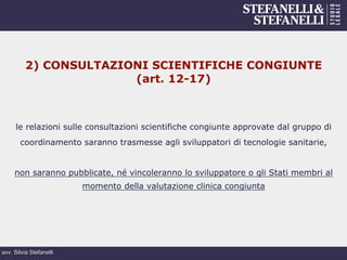 avv. Silvia Stefanelli
2) CONSULTAZIONI SCIENTIFICHE CONGIUNTE
(art. 12-17)
le relazioni sulle consultazioni scientifiche congiunte approvate dal gruppo di
coordinamento saranno trasmesse agli sviluppatori di tecnologie sanitarie,
non saranno pubblicate, né vincoleranno lo sviluppatore o gli Stati membri al
momento della valutazione clinica congiunta
 
