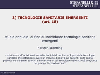 avv. Silvia Stefanelli
3) TECNOLOGIE SANITARIE EMERGENTI
(art. 18)
studio annuale al fine di individuare tecnologie sanitarie
emergenti
horizon scanning
contribuisce all'individuazione nelle fasi iniziali del loro sviluppo delle tecnologie
sanitarie che potrebbero avere un impatto di rilievo sui pazienti, sulla sanità
pubblica o sui sistemi sanitari e l'inclusione di tali tecnologie nelle attività congiunte
del gruppo di coordinamento
 