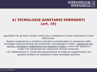 avv. Silvia Stefanelli
4) TECNOLOGIE SANITARIE EMERGENTI
(art. 19)
possibilità che gli Stati membri continuino a collaborare su base volontaria a livello
dell'Unione.
Questa cooperazione a carattere volontario consentirebbe la valutazione delle
tecnologie sanitarie diverse dai medicinali o dai dispositivi medici, valutazioni non
cliniche, valutazioni collaborative dei dispositivi medici, ovvero dei dispositivi
medici non selezionati per valutazioni cliniche congiunte,
e la collaborazione in merito alla presentazione di evidenze supplementari che
possano facilitare la valutazione delle tecnologie sanitarie
 