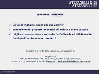 avv. Silvia Stefanelli
POSSIBILI SINERGIE
✓  un’unica indagine clinica per due obiettivi
✓  espansione dei prodotti innovativi più veloce e meno costosa
✓  migliore comprensione e controllo dell’efficacia ed efficienza del
DM dopo l’immissione in commercio
il quadro è favorito della prossima approvazione de
Proposta di
REGOLAMENTO DEL PARLAMENTO EUROPEO E DEL CONSIGLIO
relativo a un quadro applicabile alla libera circolazione dei dati non personali
 