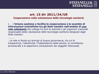 avv. Silvia Stefanelli
art. 15 dir 2011/24/UE
Cooperazione nella valutazione delle tecnologie sanitarie
1. L’Unione sostiene e facilita la cooperazione e lo scambio di
informazioni scientifiche tra gli Stati membri nell’ambito di una
rete volontaria che collega fra loro le autorità o gli organismi nazionali
responsabili della valutazione delle tecnologie sanitarie designati dagli
Stati membri.
……….
. La rete si fonda sui principi di buona governance, tra cui la
trasparenza, l’obiettività, l’indipendenza delle perizie, la correttezza
procedurale e le opportune consultazioni dei soggetti interessati.
 