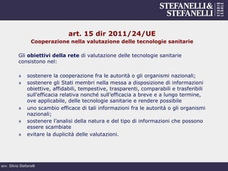 avv. Silvia Stefanelli
art. 15 dir 2011/24/UE
Cooperazione nella valutazione delle tecnologie sanitarie
Gli obiettivi della rete di valutazione delle tecnologie sanitarie
consistono nel:
»  sostenere la cooperazione fra le autorità o gli organismi nazionali;
»  sostenere gli Stati membri nella messa a disposizione di informazioni
obiettive, affidabili, tempestive, trasparenti, comparabili e trasferibili
sull’efficacia relativa nonché sull’efficacia a breve e a lungo termine,
ove applicabile, delle tecnologie sanitarie e rendere possibile
»  uno scambio efficace di tali informazioni fra le autorità o gli organismi
nazionali;
»  sostenere l’analisi della natura e del tipo di informazioni che possono
essere scambiate
»  evitare la duplicità delle valutazioni.
 