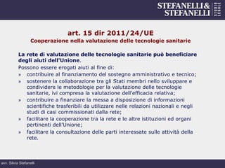 avv. Silvia Stefanelli
art. 15 dir 2011/24/UE
Cooperazione nella valutazione delle tecnologie sanitarie
La rete di valutazione delle tecnologie sanitarie può beneficiare
degli aiuti dell’Unione.
Possono essere erogati aiuti al fine di:
»  contribuire al finanziamento del sostegno amministrativo e tecnico;
»  sostenere la collaborazione tra gli Stati membri nello sviluppare e
condividere le metodologie per la valutazione delle tecnologie
sanitarie, ivi compresa la valutazione dell’efficacia relativa;
»  contribuire a finanziare la messa a disposizione di informazioni
scientifiche trasferibili da utilizzare nelle relazioni nazionali e negli
studi di casi commissionati dalla rete;
»  facilitare la cooperazione tra la rete e le altre istituzioni ed organi
pertinenti dell’Unione;
»  facilitare la consultazione delle parti interessate sulle attività della
rete.
 