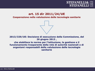 avv. Silvia Stefanelli
art. 15 dir 2011/24/UE
Cooperazione nella valutazione delle tecnologie sanitarie
2013/329/UE: Decisione di esecuzione della Commissione, del
26 giugno 2013 ,
che stabilisce le norme per l’istituzione, la gestione e il
funzionamento trasparente della rete di autorità nazionali o di
organismi responsabili della valutazione delle tecnologie
sanitarie
 