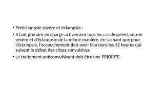 • Prééclampsie sévère et éclampsie :
• Il faut prendre en charge activement tous les cas de prééclampsie
sévère et d’éclampsie de la même manière, en sachant que pour
l’éclampsie, l’accouchement doit avoir lieu dans les 12 heures qui
suivent le début des crises convulsives.
• Le traitement anticonvulsivant doit être une PRIORITE
 