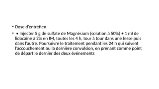 • Dose d’entretien
• • Injecter 5 g de sulfate de Magnésium (solution à 50%) + 1 ml de
lidocaïne à 2% en IM, toutes les 4 h, tour à tour dans une fesse puis
dans l’autre. Poursuivre le traitement pendant les 24 h qui suivent
l’accouchement ou la dernière convulsion, en prenant comme point
de départ le dernier des deux événements
 