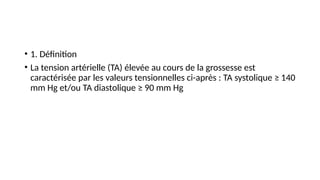 • 1. Définition
• La tension artérielle (TA) élevée au cours de la grossesse est
caractérisée par les valeurs tensionnelles ci-après : TA systolique ≥ 140
mm Hg et/ou TA diastolique ≥ 90 mm Hg
 