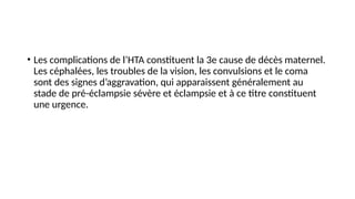 • Les complications de l’HTA constituent la 3e cause de décès maternel.
Les céphalées, les troubles de la vision, les convulsions et le coma
sont des signes d’aggravation, qui apparaissent généralement au
stade de pré-éclampsie sévère et éclampsie et à ce titre constituent
une urgence.
 