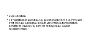 • 2-classification
• • L’hypertension gravidique ou gestationnelle (liée à la grossesse) :
c’est celle qui survient au-delà de 20 semaines d’aménorrhée,
pendant le travail et/ou dans les 48 heures qui suivent
l’accouchement.
 