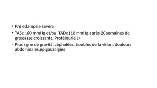 • Pré eclampsie severe
• TAS≥ 160 mmHg et/ou TAD≥110 mmHg après 20 semaines de
grossesse croissante, Protéinurie 2+
• Plus signe de gravité :céphalées, troubles de la vision, douleurs
abdominales,epigastralgies
 
