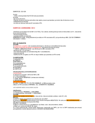 DIURETICOS DE ASA
Acción:
○ inhibe cotransportador Na+/K+/2Cl rama ascendente
de henle.
-Son de acción breve
-Potentes diuréticos (efectosnatriurético más rápido y severo que tiazidas), por tanto más ef adversos.no son
-antihipertensivos eficaces
-se reservan más que nada para IC asociada a HTA.
DIURÉTICOS AHORRADORES DE K+
-interfieren con la reabsorción de NA+ en el TCD y Tub colector, disminuyendo por tanto el intercambio con K+, reduciendo
la excreción de este ion.
-eficacia diurética es leve
-actividad antiHTA es moderada.
ESPIRONOLACTONA (antag aldosterona) se utiliza en HTA asociada a ICC porque disminuye MM. (OJO SE COMBINAN
CON IECAS Y ARAS)
BETA BLOQUEANTES
ACCIÓN:
● antagonismo competitivo del recepbeta adrenérgicos. (disminuye contractilidad delmiocardio)
● bloquea recept beta del aparato yuxtaglomerular, reduciendo secreción de renina
****UNICOS SIMPATICOLÍTICOS que disminuyen la MM, asociada a HTA
-disminuye GC Y FC por beta 1.
-otros beta bloqueantes con actividad antag alfa 1 (vasodilatación).
-reducción de la AII
-modifican la PA en sujetos con HTA en mayor medida que pacientes con PA normal.
CLASIFICACIÓN:
● cardioselectivos:
■ ATENOLOL
■ METOPROLOL
● no cardioselectivos:
■ PROPRANOLOL
● con acción sobre alfa:
■ CARVEDILOL
■ LABETALOL
efectos adversos y contraindicaciones:
contraindicado
● bloquea AV 2o grado o disfuncion NAV y NS
● IC descompensada
● con precaución DIABÉTICOS (enmascarar síntomas)
● ASMA, EPOC
● BRADICARDIA
ojo!! sd de abstinencia
Se utilian 1o LINEA EN TTO HTA POR DISMINUIR LA MM asociada a esta.
Utilizan en HTA asociada a ARRITMIAS, ICC, CARDIOPATÍA ISQUÉMICA
ANTAGONISTASDE CANALESDE CALCIO
clasificacion:
● dihidropiridinas: NIFEDIPINA y AMLODIPINA.
● no dihidropiridinas: DILTIAZEM Y VERAPAMILO
ACCIÓN:
bloquean los canales de Ca+2 tipo L en músculo liso, músculo estriado cardiaco, nodo AV y SA.
Efectos:
● antiHTA: debido principalmente ha la disminución de la RVP
● cardiacos: las no DHP poseen efectos crono, dromo e inotropicos NEGATIVOS. Por tanto son más cardiodepresores.Las
DHP generan entonces una taquicardia refleja.
EFECTOS ADVERSOS:
● DHP en consecuencia a su vasodilatación: ■ cefalea, rubor, desvanecimiento, edema.
● ERGE por contracción EEI (EF DE clase)
● A nivel cardiovascular central puede observarse: taquicardia por DHP y por los no DHP bradicardia, paro sinusal,
principalmente si existe alteración previa o CON BETA BLOQUEADORES
 