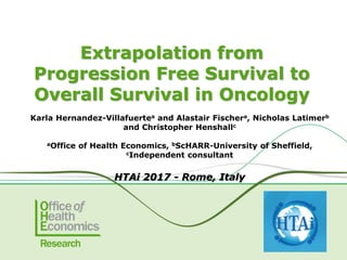 Extrapolation from
Progression Free Survival to
Overall Survival in Oncology
Karla Hernandez-Villafuertea and Alastair Fischera, Nicholas Latimerb
and Christopher Henshallc
aOffice of Health Economics, bScHARR-University of Sheffield,
cIndependent consultant
HTAi 2017 - Rome, Italy
 