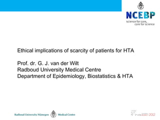 Ethical implications of scarcity of patients for HTA

Prof. dr. G. J. van der Wilt
Radboud University Medical Centre
Department of Epidemiology, Biostatistics & HTA
 