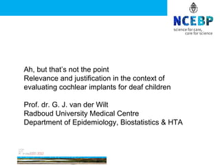Ah, but that’s not the point
Relevance and justification in the context of
evaluating cochlear implants for deaf children

Prof. dr. G. J. van der Wilt
Radboud University Medical Centre
Department of Epidemiology, Biostatistics & HTA
 