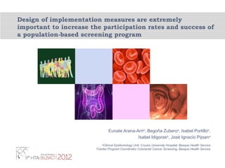 Design of implementation measures are extremely
important to increase the participation rates and success of
a population-based screening program




                                Eunate Arana-Arria, Begoña Zuberoa, Isabel Portillob,
                                              Isabel Idigorasb, José Ignacio Pijoana
                           Clinical Epidemiology Unit, Cruces University Hospital, Basque Health Service
                            a

                        Center Program Coordinator Colorectal Cancer Screening, Basque Health Service
                        b
 