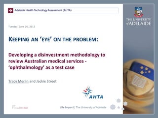 Adelaide Health Technology Assessment (AHTA)




Tuesday, June 26, 2012




KEEPING AN ‘EYE’ ON THE PROBLEM:

Developing a disinvestment methodology to
review Australian medical services -
‘ophthalmology’ as a test case

Tracy Merlin and Jackie Street




                                       Life Impact | The University of Adelaide
 