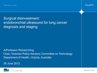 Surgical disinvestment:
endobronchial ultrasound for lung cancer
diagnosis and staging




A/Professor Richard King
Chair, Victorian Policy Advisory Committee on Technology
Department of Health, Victoria, Australia

26 June 2012
 