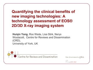 Quantifying the clinical benefits of
new imaging technologies: A
technology assessment of EOS®
2D/3D X-ray imaging system

Huiqin Yang, Ros Wade, Lisa Stirk, Nerys
Woolacott, Centre for Reviews and Dissemination
(CRD),
University of York, UK
 