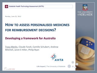 Adelaide Health Technology Assessment (AHTA)




Monday, June 25, 2012




HOW TO ASSESS PERSONALISED MEDICINES
FOR REIMBURSEMENT DECISIONS?

Developing a framework for Australia

Tracy Merlin, Claude Farah, Camille Schubert, Andrew
Mitchell, Janet E Hiller, Philip Ryan




                                       Life Impact | The University of Adelaide
 