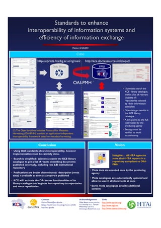 Standards to enhance
               interoperability of information systems and
                    efficiency of information exchange
                                                                Patrice CHALON

                                                                        Case

                       http://eprints.hta.lbg.ac.at/cgi/oai2                     http://kce.docressources.info/opac/
                                        GNU EPrints                                                  PMB




                                                                 OAI-PMH *
                                                                                                                                  • Scientists search the
                                                                                                                                    KCE library catalogue,
                                                                                                                                    within a list of relevant
                                                                                                                                    (subsets of)
                                                                                                                                    repositories selected
                                                                                                                                    by their information
                                                                                                                                    specialists
                                                                                                                                  • Scientists get results in
                                                                                                                                    the KCE library
                                                                                                                                    catalogue
                                                                                                                                  • A link points to the full-
                                                                                                                                    text hosted by the
                                                                                                                                    producing agency
 (*) The Open Archives Initiative Protocol for Metadata                                                                           • Settings must be
 Harvesting (OAI-PMH) provides an application-independent                                                                           verified to avoid
 interoperability framework based on metadata harvesting.                                                                           inconsistency


                        Conclusion                                                                                      Vision
• Using OAI standards allows interoperability, however
  implementation must be carefully done.
                                                                                                                     Imagine… all HTA agencies
• Search is simplified: scientists search the KCE library                                                            store their HTA reports in a
  catalogue to get a list of results describing documents                                                            repository compliant to OAI-
  published externally, including the LBI institutional                                                              PMH
  repository
                                                                                        • Meta data are encoded once by the producing
• Publications are better disseminated: description (meta                                 agency
  data) is available as soon as a report is published
                                                                                        • Meta catalogues are automatically updated and
• KCE will activate the OAI server functionalities of its                                 allow to search all documents at once
  library catalogue and register her repository to repertories
  and meta repositories                                                                 • Some meta catalogues provide additional
                                                                                          content



                           Contact                                       Acknowledgments                  Links
                           Patrice.Chalon@kce.fgov.be                    Guba Beate (formerly LBI-HTA),   http://www.eprints.org/
                           Belgian Health Care Knowledge Centre (KCE)    Luc Hourlay (KCE) , Tarquin
                                                                                                          http://www.sigb.net
                           http://kce.fgov.be                            Mittermayr (LBI-HTA),
                                                                         Dominique Roberfroid (KCE)       http://www.openarchives.org/
 
