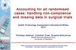 Accounting for all randomised
 cases: handling non-compliance
and missing data in surgical trials

  Health Technology Assessment international Bilbao
                       2012



 Temitope Adewuyi, Jonathan Cook , Graeme MacLennan
                      Health Services Research Unit
                         University of Aberdeen



     HSRU is funded by the Chief Scientist Office of the Scottish Government Health
            Directorates. The author accepts full responsibility for this talk.
 