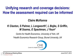 Unifying research and coverage decisions:
How the assessment required can be informed
                                   Claire McKenna
      K Claxton, S Palmer, L Longworth†, L Bojke, S Griffin,
                 M Soares, E Spackman, J Youn†
                    Centre for Health Economics, University of York, UK
               †Health    Economics Research Group, Brunel University, UK




9th HTAi Annual Meeting Bilbao                                            June 23-27, 2012
 