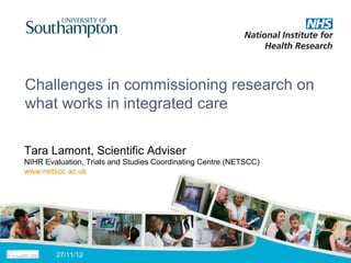Challenges in commissioning research on
what works in integrated care

Tara Lamont, Scientific Adviser
NIHR Evaluation, Trials and Studies Coordinating Centre (NETSCC)
www.netscc.ac.uk




        27/11/12
 