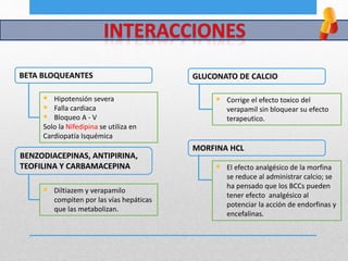 BETA BLOQUEANTES
 Hipotensión severa
 Falla cardiaca
 Bloqueo A - V
Solo la Nifedipina se utiliza en
Cardiopatía Isquémica
BENZODIACEPINAS, ANTIPIRINA,
TEOFILINA Y CARBAMACEPINA
 Diltiazem y verapamilo
compiten por las vías hepáticas
que las metabolizan.
GLUCONATO DE CALCIO
 Corrige el efecto toxico del
verapamil sin bloquear su efecto
terapeutico.
MORFINA HCL
 El efecto analgésico de la morfina
se reduce al administrar calcio; se
ha pensado que los BCCs pueden
tener efecto analgésico al
potenciar la acción de endorfinas y
encefalinas.
 