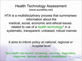 Health Technology Assessment
(www.eunethta.net)
HTA is a multidisciplinary process that summarises
information about the
medical, social, economic and ethical issues
related to use of a health technology* in a
systematic, transparent, unbiased, robust manner
It aims to inform policy at national, regional or
hospital level
*any health intervention: screening , vaccines, diagnostics,
medicines, devices, education, rehabilitation…. 1
 