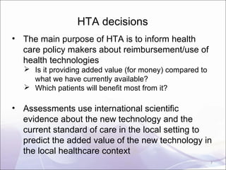HTA decisions
• The main purpose of HTA is to inform health
care policy makers about reimbursement/use of
health technologies
 Is it providing added value (for money) compared to
what we have currently available?
 Which patients will benefit most from it?
• Assessments use international scientific
evidence about the new technology and the
current standard of care in the local setting to
predict the added value of the new technology in
the local healthcare context
2
 