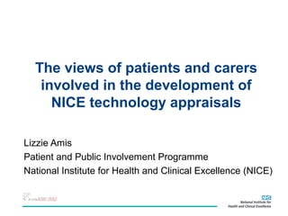 The views of patients and carers
   involved in the development of
     NICE technology appraisals

Lizzie Amis
Patient and Public Involvement Programme
National Institute for Health and Clinical Excellence (NICE)
 