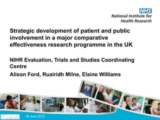 Strategic development of patient and public
involvement in a major comparative
effectiveness research programme in the UK

NIHR Evaluation, Trials and Studies Coordinating
Centre
Alison Ford, Ruairidh Milne, Elaine Williams




      26 June 2012
 