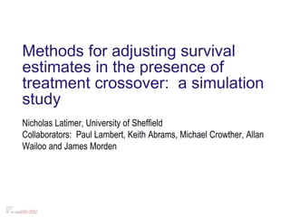 Methods for adjusting survival
estimates in the presence of
treatment crossover: a simulation
study
Nicholas Latimer, University of Sheffield
Collaborators: Paul Lambert, Keith Abrams, Michael Crowther, Allan
Wailoo and James Morden
 