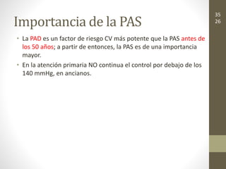 Importancia de la PAS
• La PAD es un factor de riesgo CV más potente que la PAS antes de
los 50 años; a partir de entonces, la PAS es de una importancia
mayor.
• En la atención primaria NO continua el control por debajo de los
140 mmHg, en ancianos.
35
26
 