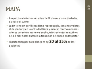 MAPA
• Proporciona información sobre la PA durante las actividades
diarias y el sueño.
• La PA tiene un perfil circadiano reproducible, con altos valores
al despertar y en la actividad física y mental, mucho menores
valores durante el resto y el sueño, e incrementos matutinos
de 3 ó más horas durante la transición del sueño al despertar
• Hipertension por bata blanca es de 20 al 35%de los
pacientes
35
22
 