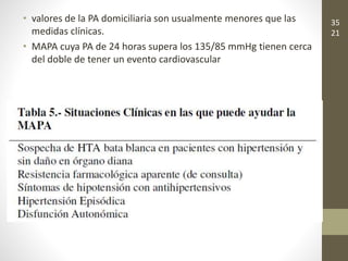 • valores de la PA domiciliaria son usualmente menores que las
medidas clínicas.
• MAPA cuya PA de 24 horas supera los 135/85 mmHg tienen cerca
del doble de tener un evento cardiovascular
35
21
 