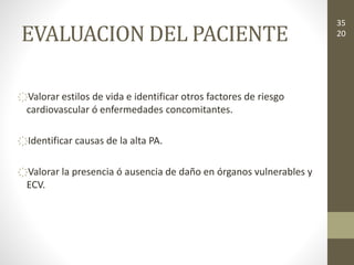 EVALUACION DEL PACIENTE
҉Valorar estilos de vida e identificar otros factores de riesgo
cardiovascular ó enfermedades concomitantes.
҉Identificar causas de la alta PA.
҉Valorar la presencia ó ausencia de daño en órganos vulnerables y
ECV.
35
20
 