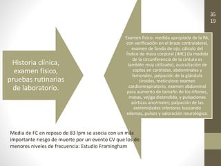 Historia clínica,
examen físico,
pruebas rutinarias
de laboratorio.
Examen fisico: medida apropiada de la PA,
con verificación en el brazo contralateral,
examen de fondo de ojo, cálculo del
Índice de masa corporal (IMC) (la medida
de la circunferencia de la cintura es
también muy utilizado), auscultación de
soplos en carótidas, abdominales y
femorales, palpación de la glándula
tiroides, meticuloso examen
cardiorrespiratorio, examen abdominal
para aumento de tamaño de los riñones,
masas, vejiga distendida, y pulsaciones
aórticas anormales; palpación de las
extremidades inferiores buscando
edemas, pulsos y valoración neurológica.
Media de FC en reposo de 83 lpm se asocia con un más
importante riesgo de muerte por un evento CV que los de
menores niveles de frecuencia: Estudio Framingham
35
19
 