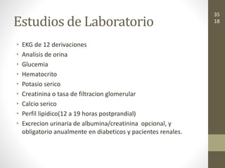 Estudios de Laboratorio
• EKG de 12 derivaciones
• Analisis de orina
• Glucemia
• Hematocrito
• Potasio serico
• Creatinina o tasa de filtracion glomerular
• Calcio serico
• Perfil lipidico(12 a 19 horas postprandial)
• Excrecion urinaria de albumina/creatinina opcional, y
obligatorio anualmente en diabeticos y pacientes renales.
35
18
 