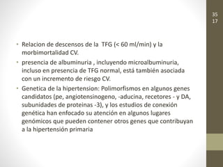 • Relacion de descensos de la TFG (< 60 ml/min) y la
morbimortalidad CV.
• presencia de albuminuria , incluyendo microalbuminuria,
incluso en presencia de TFG normal, está también asociada
con un incremento de riesgo CV.
• Genetica de la hipertension: Polimorfismos en algunos genes
candidatos (pe, angiotensinogeno, -aducina, recetores - y DA,
subunidades de proteinas -3), y los estudios de conexión
genética han enfocado su atención en algunos lugares
genómicos que pueden contener otros genes que contribuyan
a la hipertensión primaria
35
17
 