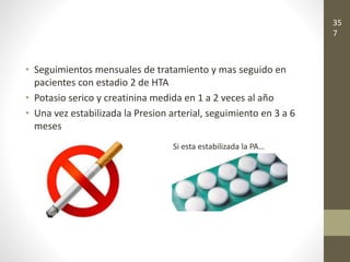 • Seguimientos mensuales de tratamiento y mas seguido en
pacientes con estadio 2 de HTA
• Potasio serico y creatinina medida en 1 a 2 veces al año
• Una vez estabilizada la Presion arterial, seguimiento en 3 a 6
meses
Si esta estabilizada la PA…
35
7
 