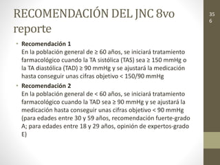 RECOMENDACIÓN DEL JNC 8vo
reporte
• Recomendación 1
En la población general de ≥ 60 años, se iniciará tratamiento
farmacológico cuando la TA sistólica (TAS) sea ≥ 150 mmHg o
la TA diastólica (TAD) ≥ 90 mmHg y se ajustará la medicación
hasta conseguir unas cifras objetivo < 150/90 mmHg
• Recomendación 2
En la población general de < 60 años, se iniciará tratamiento
farmacológico cuando la TAD sea ≥ 90 mmHg y se ajustará la
medicación hasta conseguir unas cifras objetivo < 90 mmHg
(para edades entre 30 y 59 años, recomendación fuerte-grado
A; para edades entre 18 y 29 años, opinión de expertos-grado
E)
35
6
 
