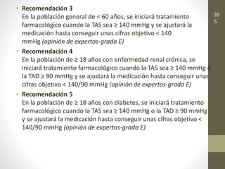 • Recomendación 3
En la población general de < 60 años, se iniciará tratamiento
farmacológico cuando la TAS sea ≥ 140 mmHg y se ajustará la
medicación hasta conseguir unas cifras objetivo < 140
mmHg (opinión de expertos-grado E)
• Recomendación 4
En la población de ≥ 18 años con enfermedad renal crónica, se
iniciará tratamiento farmacológico cuando la TAS sea ≥ 140 mmHg o
la TAD ≥ 90 mmHg y se ajustará la medicación hasta conseguir unas
cifras objetivo < 140/90 mmHg (opinión de expertos-grado E)
• Recomendación 5
En la población de ≥ 18 años con diabetes, se iniciará tratamiento
farmacológico cuando la TAS sea ≥ 140 mmHg o la TAD ≥ 90 mmHg
y se ajustará la medicación hasta conseguir unas cifras objetivo <
140/90 mmHg (opinión de expertos-grado E)
35
5
 